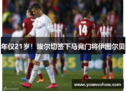 年仅21岁！埃尔切签下马竞门将伊图尔贝