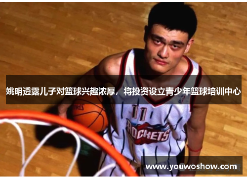 姚明透露儿子对篮球兴趣浓厚，将投资设立青少年篮球培训中心